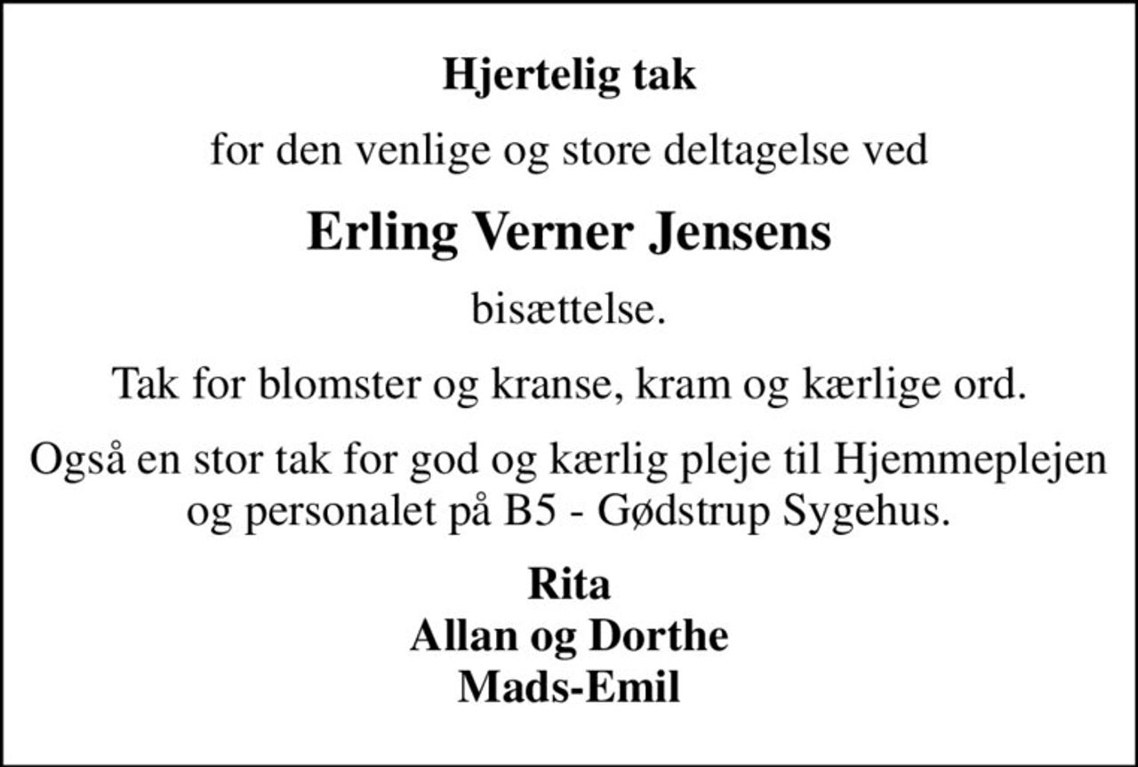 Hjertelig tak
for den venlige og store deltagelse ved
Erling Verner Jensens
bisættelse.
Tak for blomster og kranse, kram og kærlige ord.
Også en stor tak for god og kærlig pleje til Hjemmeplejen og personalet på B5 - Gødstrup Sygehus.
Rita Allan og Dorthe Mads-Emil