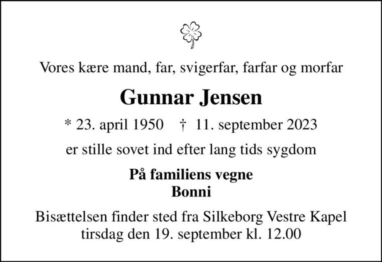 Vores kære mand, far, svigerfar, farfar og morfar
Gunnar Jensen
* 23. april 1950    ✝ 11. september 2023
er stille sovet ind efter lang tids sygdom
På familiens vegne Bonni
Bisættelsen finder sted fra Silkeborg Vestre Kapel  tirsdag den 19. september kl. 12.00