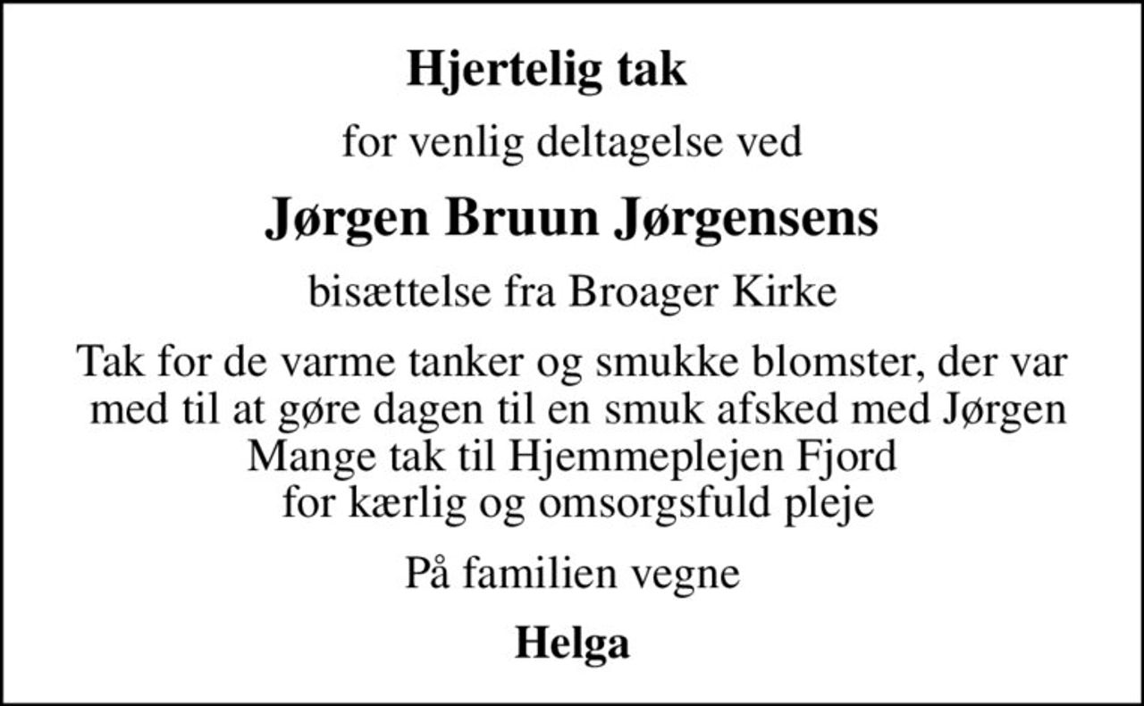 Hjertelig tak    
for venlig deltagelse ved
Jørgen Bruun Jørgensens
bisættelse fra Broager Kirke
Tak for de varme tanker og smukke blomster, der var  med til at gøre dagen til en smuk afsked med Jørgen Mange tak til Hjemmeplejen Fjord  for kærlig og omsorgsfuld pleje
På familien vegne
Helga