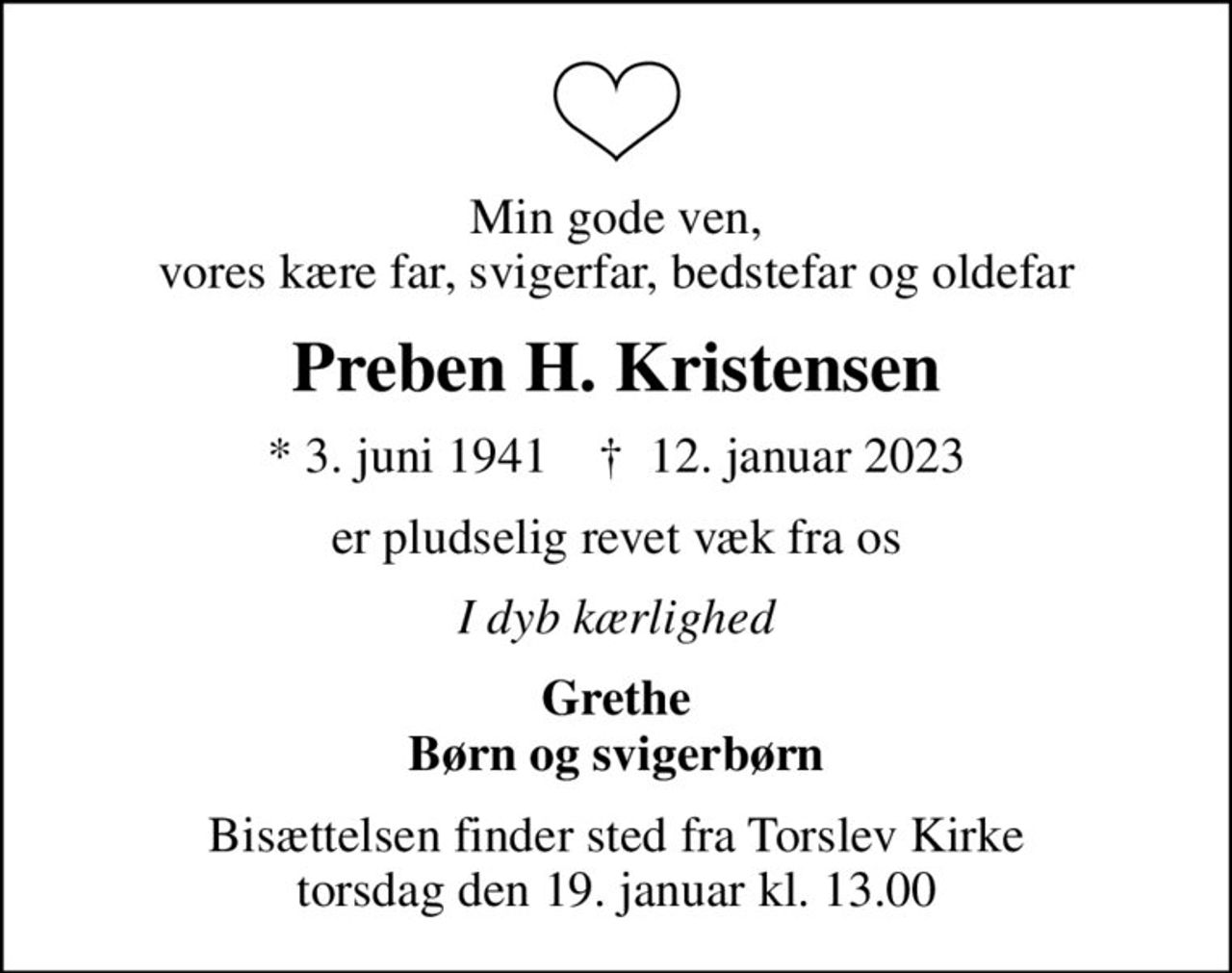 Min gode ven, vores kære far, svigerfar, bedstefar og oldefar
Preben H. Kristensen
* 3. juni 1941    ✝ 12. januar 2023
er pludselig revet væk fra os
I dyb kærlighed
Grethe Børn og svigerbørn
Bisættelsen finder sted fra Torslev Kirke  torsdag den 19. januar kl. 13.00
