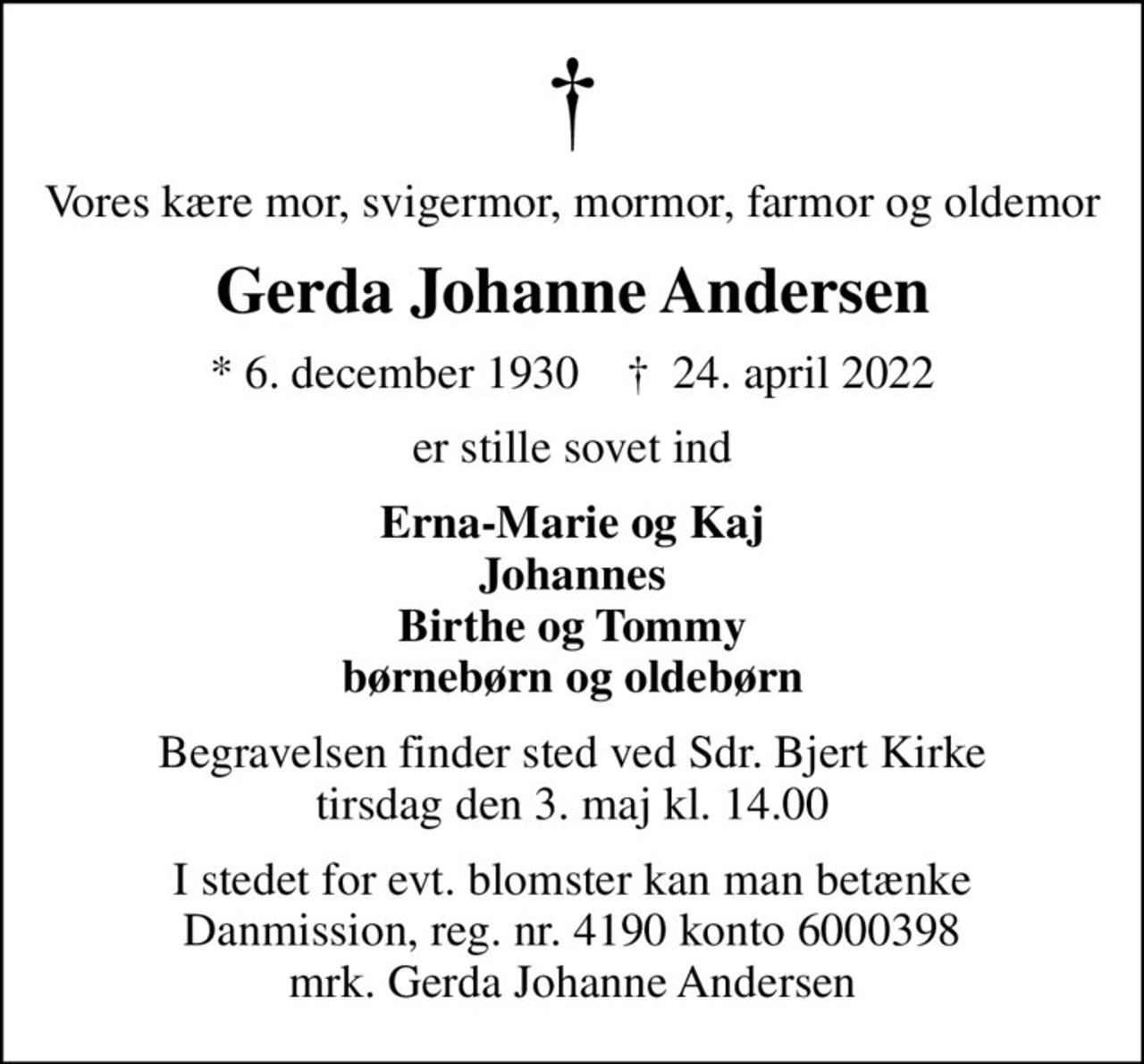 Vores kære mor, svigermor, mormor, farmor og oldemor
Gerda Johanne Andersen
* 6. december 1930    ✝ 24. april 2022
er stille sovet ind
Erna-Marie og Kaj Johannes Birthe og Tommy børnebørn og oldebørn
Begravelsen finder sted ved Sdr. Bjert Kirke  tirsdag den 3. maj kl. 14.00 
I stedet for evt. blomster kan man betænke
					Danmission reg.nr.4190konto6000398mrk. Gerda Johanne
					Andersen
