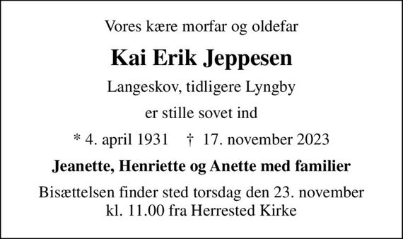 Vores kære morfar og oldefar
Kai Erik Jeppesen
Langeskov, tidligere Lyngby
er stille sovet ind
* 4. april 1931    &#x271d; 17. november 2023
Jeanette, Henriette og Anette med familier
Bisættelsen finder sted torsdag den 23. november kl. 11.00 fra Herrested Kirke