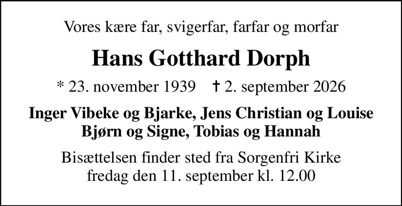 Vores kære far, svigerfar, farfar og morfar
Hans Gotthard Dorph
* 23. november 1939    ✝ 2. september 2026
Inger Vibeke og Bjarke, Jens Christian og Louise Bjørn og Signe, Tobias og Hannah
Bisættelsen finder sted fra Sorgenfri Kirke  fredag den 11. september kl. 12.00