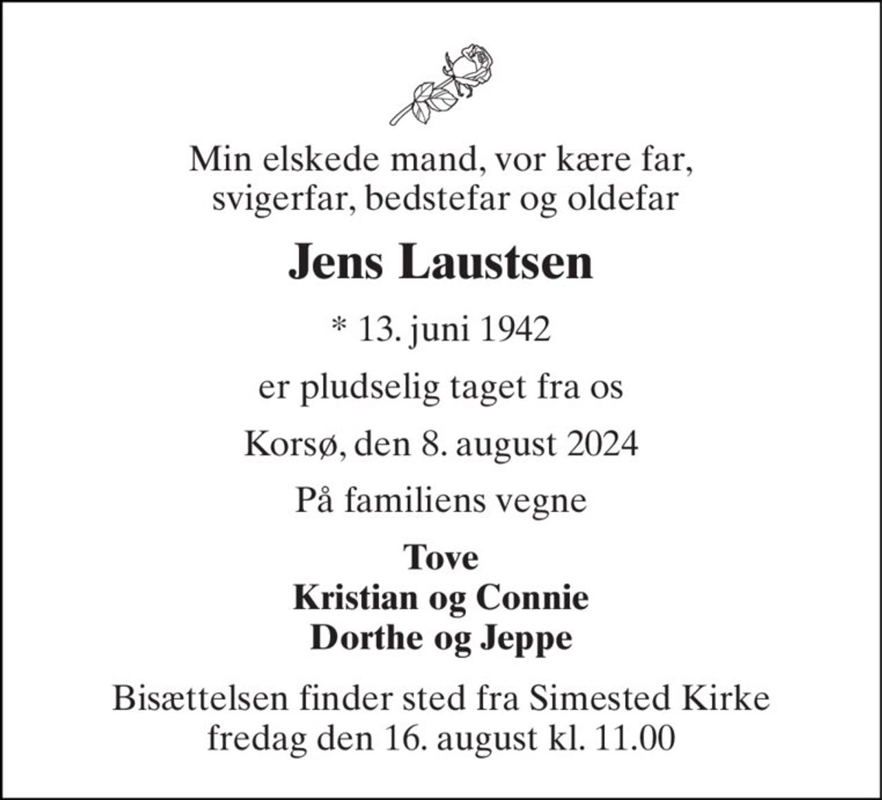 Min elskede mand, vor kære far,  svigerfar, bedstefar og oldefar 
Jens Laustsen 
* 13. juni 1942 
er pludselig taget fra os 
Korsø, den 8. august 2024 
På familiens vegne 
Tove Kristian og Connie Dorthe og Jeppe 
Bisættelsen finder sted fra Simested Kirke fredag den 16. august kl. 11.00