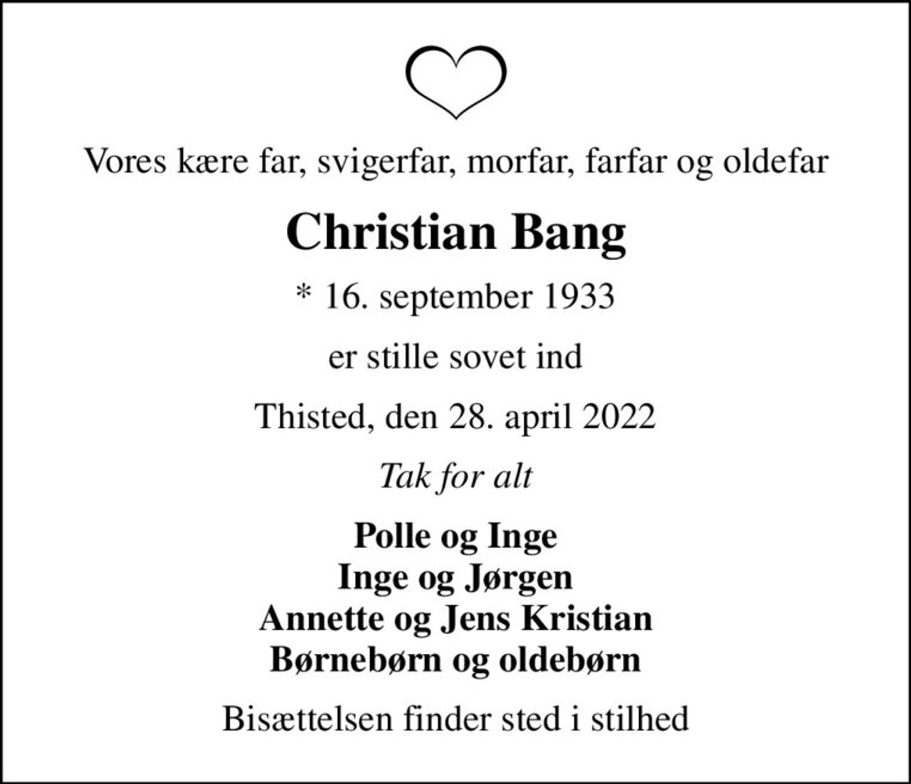 Vores kære far, svigerfar, morfar, farfar og oldefar
Christian Bang
* 16. september 1933
er stille sovet ind
Thisted, den 28. april 2022
Tak for alt
Polle og Inge Inge og Jørgen Annette og Jens Kristian Børnebørn og oldebørn
Bisættelsen finder sted i stilhed