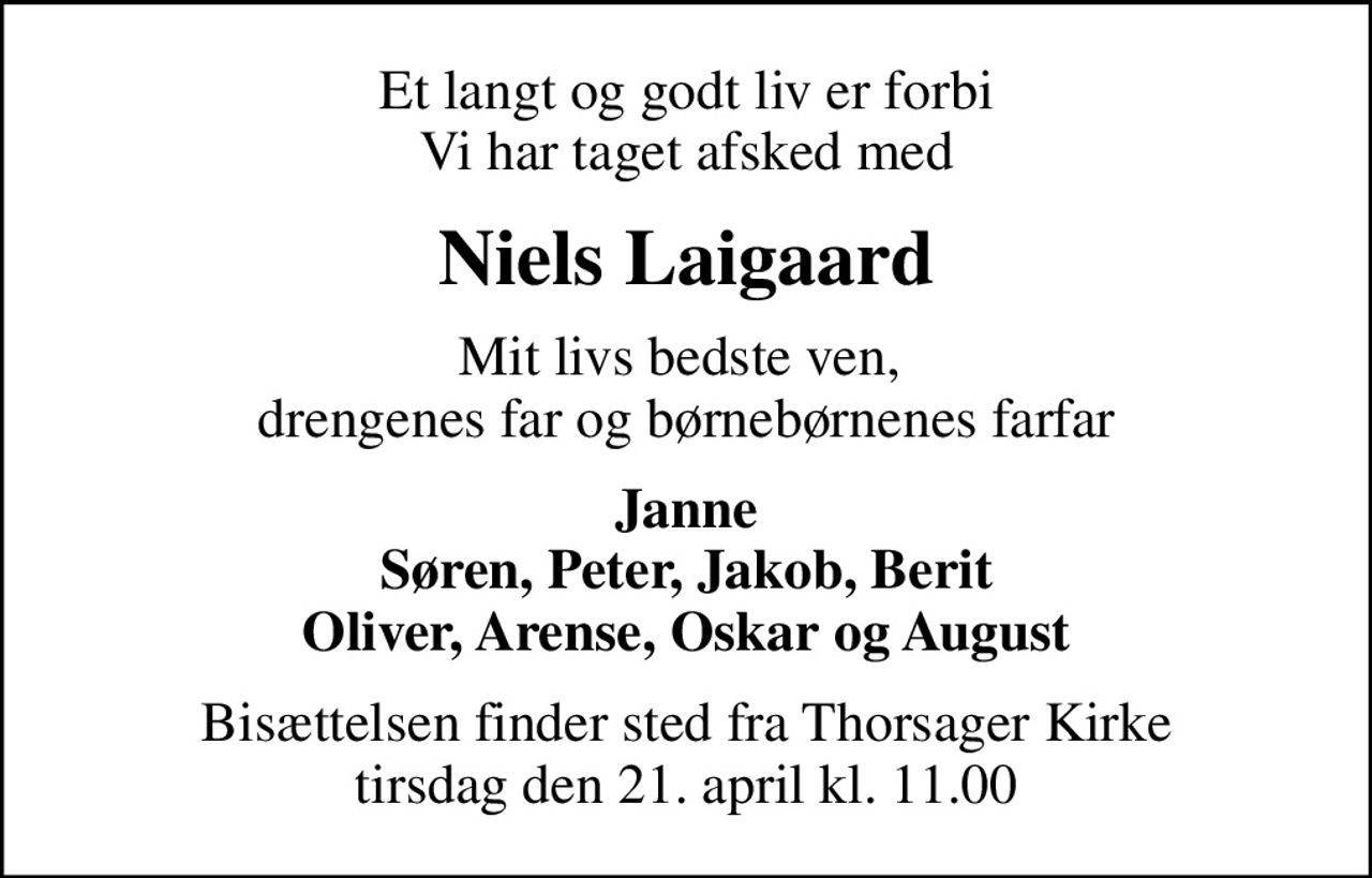 Et langt og godt liv er forbi Vi har taget afsked med
Niels Laigaard
Mit livs bedste ven,  drengenes far og børnebørnenes farfar
Janne Søren, Peter, Jakob, Berit Oliver, Arense, Oskar og August
Bisættelsen finder sted fra Thorsager Kirke  tirsdag den 21. april kl. 11.00