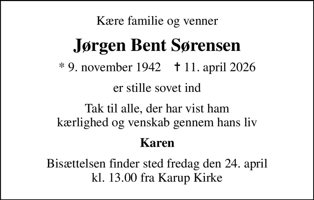 Kære familie og venner
Jørgen Bent Sørensen
* 9. november 1942    ✝ 11. april 2026
er stille sovet ind
Tak til alle, der har vist ham kærlighed og venskab gennem hans liv
Karen
Bisættelsen finder sted fredag den 24. april kl. 13.00 fra Karup Kirke