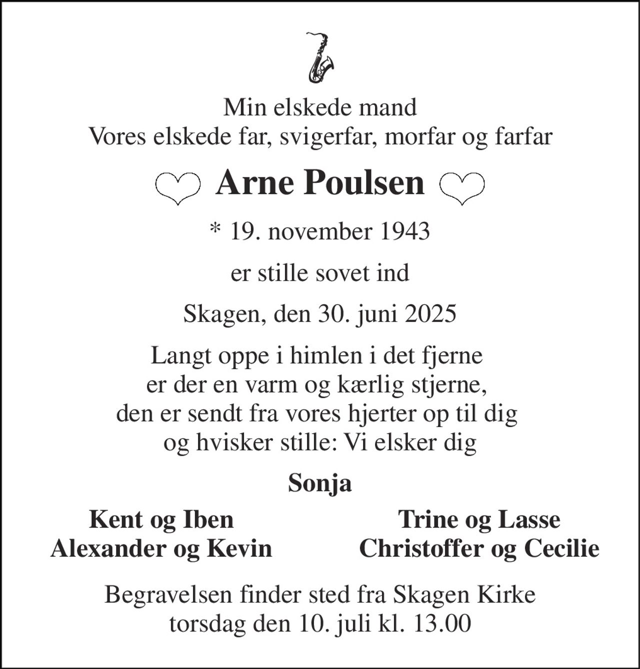 Min elskede mand Vores elskede far, svigerfar, morfar og farfar 
Arne Poulsen 
*​ 19. november 1943 
er stille sovet ind 
Skagen, den 30. juni 2025 
Langt oppe i himlen i det fjerne  er der en varm og kærlig stjerne,  den er sendt fra vores hjerter op til dig  og hvisker stille: Vi elsker dig 
Sonja 
Kent og Iben Alexander og Kevin 
Trine og Lasse Christoffer og Cecilie 
Begravelsen​ finder sted fra Skagen Kirke​ torsdag den 10. juli​ kl. 13.00