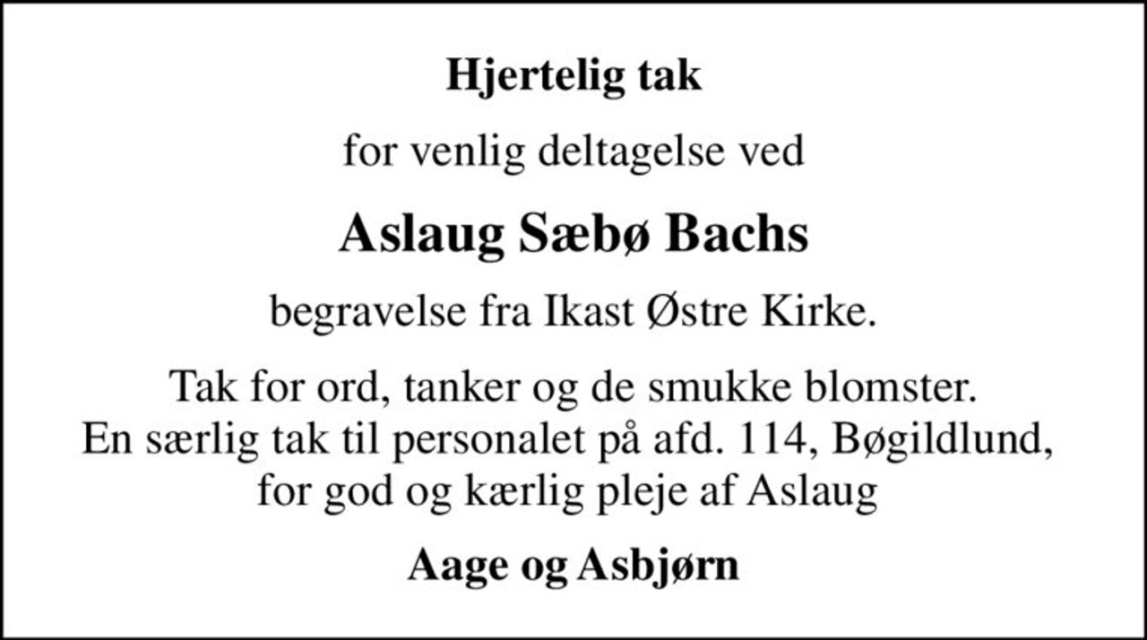 Hjertelig tak
for venlig deltagelse ved
Aslaug Sæbø Bachs
begravelse fra Ikast Østre Kirke.
Tak for ord, tanker og de smukke blomster. En særlig tak til personalet på afd. 114, Bøgildlund,  for god og kærlig pleje af Aslaug 
Aage og Asbjørn