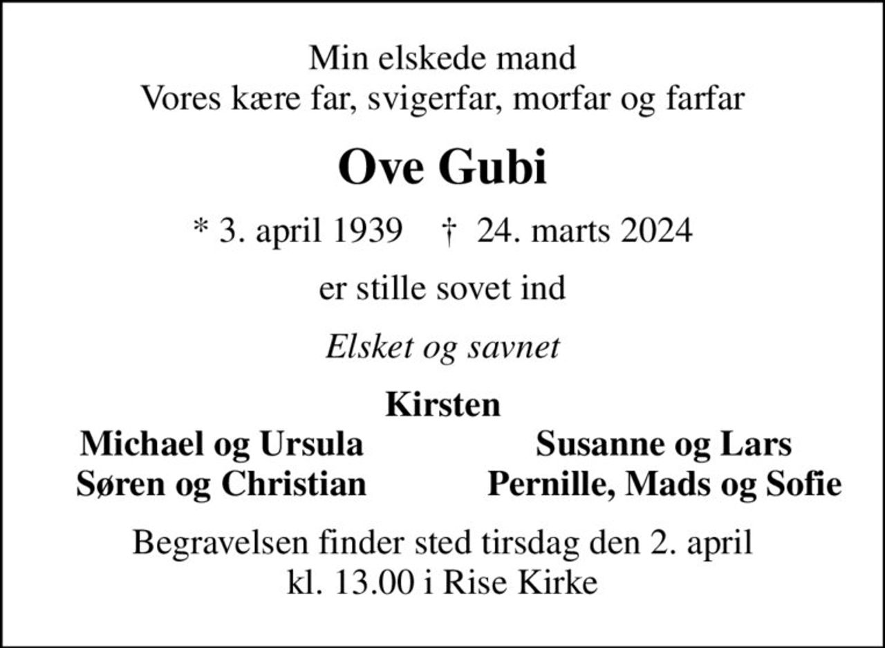 Min elskede mand Vores kære far, svigerfar, morfar og farfar
Ove Gubi
* 3. april 1939    ✝ 24. marts 2024
er stille sovet ind
Elsket og savnet
Kirsten
Michael og Ursula
Susanne og Lars
Søren og Christian
Pernille, Mads og Sofie
Begravelsen finder sted tirsdag den 2. april kl. 13.00 i Rise Kirke