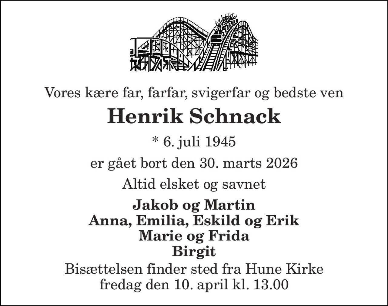 Vores kære far, farfar, svigerfar og bedste ven 
Henrik Schnack 
*​ 6. juli 1945 
er gået bort den 30. marts 2026 
Altid elsket og savnet 
Jakob og Martin Anna, Emilia, Eskild og Erik Marie og Frida Birgit 
Bisættelsen​ finder sted fra Hune Kirke​ fredag den 10. april​ kl. 13.00