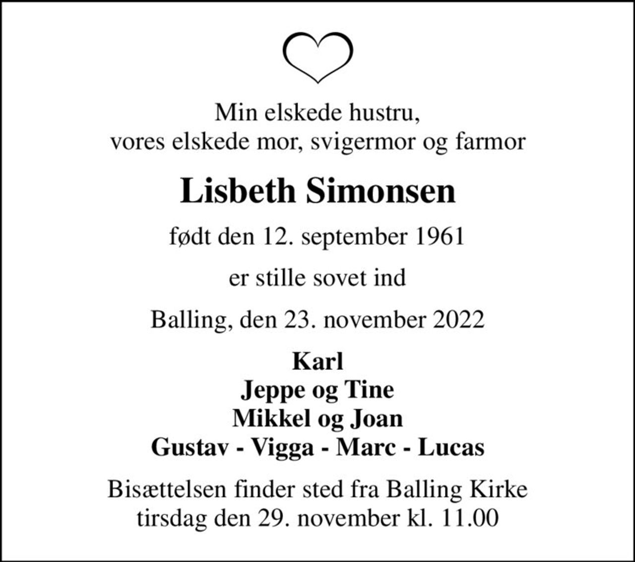 Min elskede hustru, vores elskede mor, svigermor og farmor
Lisbeth Simonsen
født den 12. september 1961
er stille sovet ind
Balling, den 23. november 2022
Karl Jeppe og Tine Mikkel og Joan Gustav - Vigga - Marc - Lucas
Bisættelsen finder sted fra Balling Kirke  tirsdag den 29. november kl. 11.00