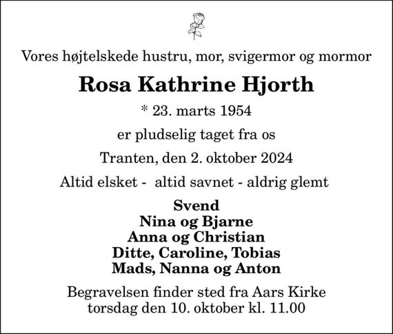 Vores højtelskede hustru, mor, svigermor og mormor
Rosa Kathrine Hjorth
* 23. marts 1954
er pludselig taget fra os
Tranten, den 2. oktober 2024
Altid elsket -  altid savnet - aldrig glemt 
Svend Nina og Bjarne Anna og Christian Ditte, Caroline, Tobias Mads, Nanna og Anton
Begravelsen finder sted fra Aars Kirke  torsdag den 10. oktober kl. 11.00