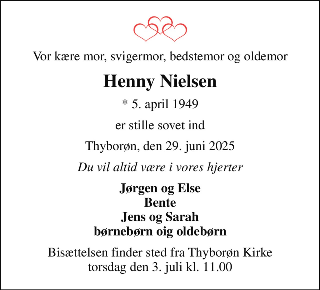 Vor kære mor, svigermor, bedstemor og oldemor
Henny Nielsen
* 5. april 1949
er stille sovet ind
Thyborøn, den 29. juni 2025
Du vil altid være i vores hjerter
Jørgen og Else Bente Jens og Sarah børnebørn oig oldebørn
Bisættelsen finder sted fra Thyborøn Kirke  torsdag den 3. juli kl. 11.00