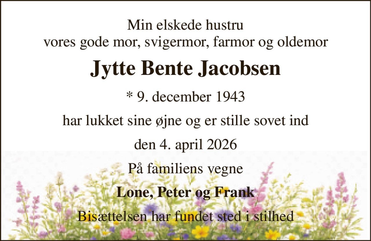 Min elskede hustru vores gode mor, svigermor, farmor og oldemor 
Jytte Bente Jacobsen 
*​ 9. december 1943 
har lukket sine øjne og er stille sovet ind 
den 4. april 2026 
På familiens vegne 
Lone, Peter og Frank 
Bisættelsen har fundet sted i stilhed