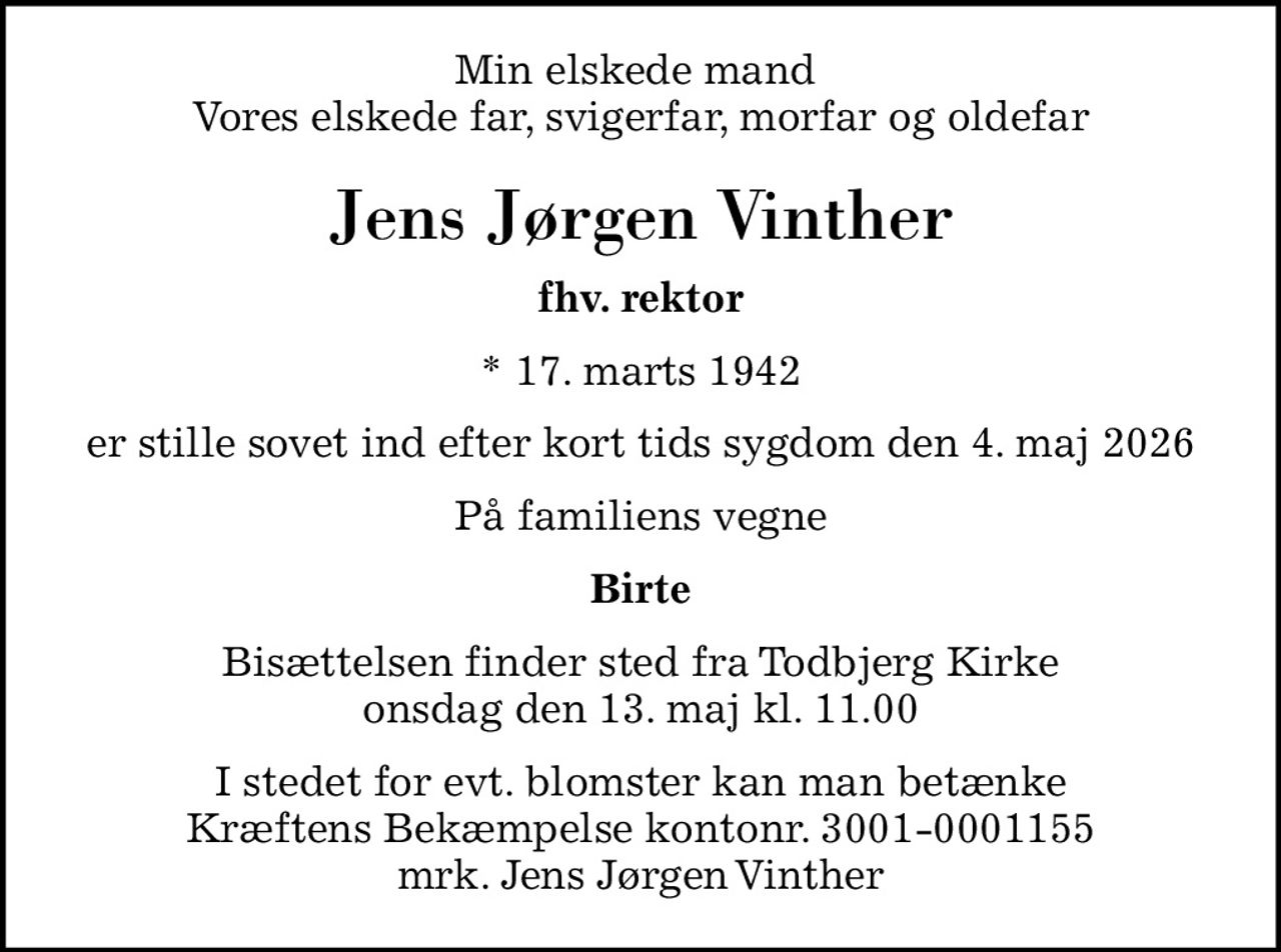 Min elskede mand  Vores elskede far, svigerfar, morfar og oldefar
Jens Jørgen Vinther
fhv. rektor
* 17. marts 1942
er stille sovet ind efter kort tids sygdom den 4. maj 2026
På familiens vegne
Birte
Bisættelsen finder sted fra Todbjerg Kirke  onsdag den 13. maj kl. 11.00 
I stedet for evt. blomster kan man betænke Kræftens Bekæmpelse kontonr. 3001-0001155 mrk. Jens Jørgen Vinther