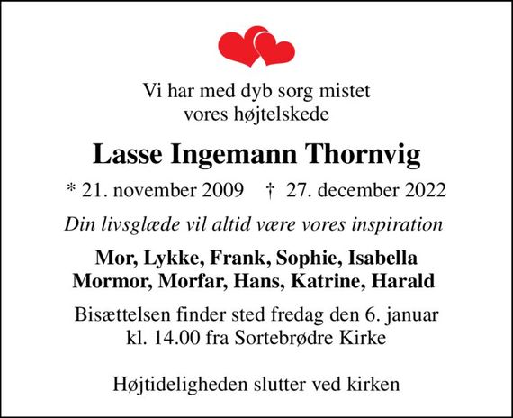 Vi har med dyb sorg mistet vores højtelskede
Lasse Ingemann Thornvig
* 21. november 2009    &#x271d; 27. december 2022
Din livsglæde vil altid være vores inspiration 
Mor, Lykke, Frank, Sophie, Isabella Mormor, Morfar, Hans, Katrine, Harald 
Bisættelsen finder sted fredag den 6. januar kl. 14.00 fra Sortebrødre Kirke  Højtideligheden slutter ved kirken