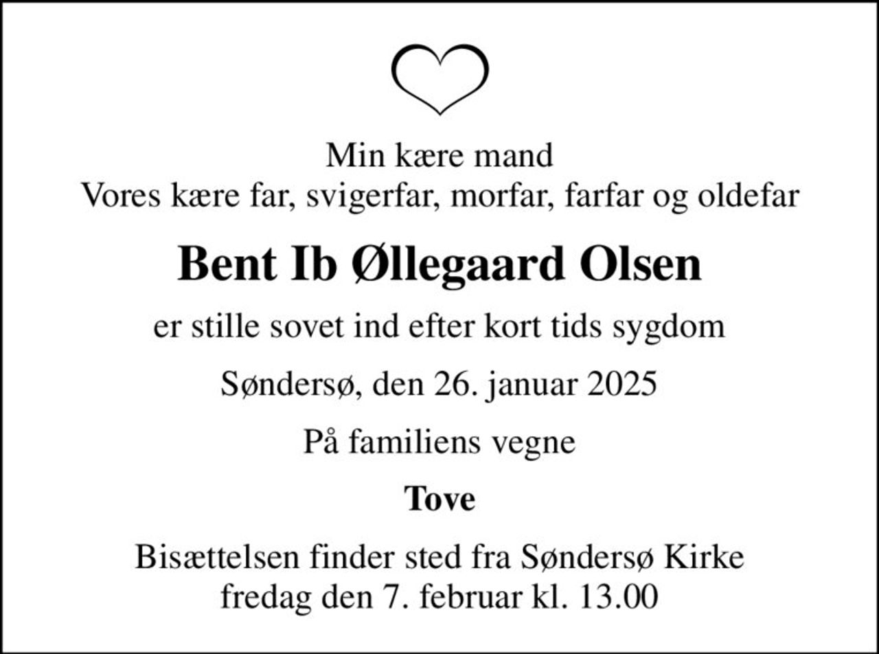 Min kære mand Vores kære far, svigerfar, morfar, farfar og oldefar
Bent Ib Øllegaard Olsen
er stille sovet ind efter kort tids sygdom
Søndersø, den 26. januar 2025
På familiens vegne
Tove
Bisættelsen finder sted fra Søndersø Kirke  fredag den 7. februar kl. 13.00