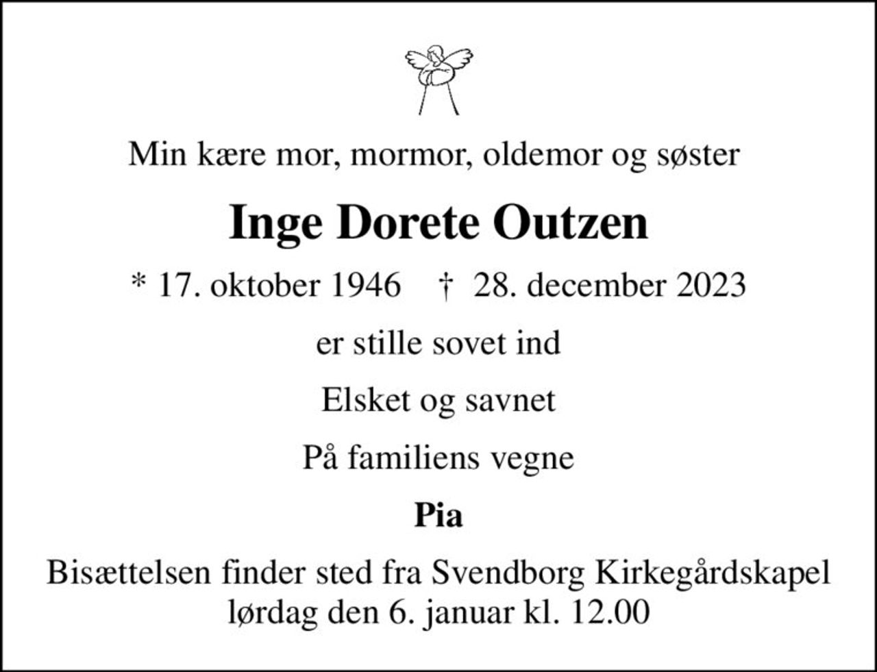 Min kære mor, mormor, oldemor og søster 
Inge Dorete Outzen
* 17. oktober 1946    ✝ 28. december 2023
er stille sovet ind
Elsket og savnet
På familiens vegne
Pia
Bisættelsen finder sted fra Svendborg Kirkegårdskapel  lørdag den 6. januar kl. 12.00