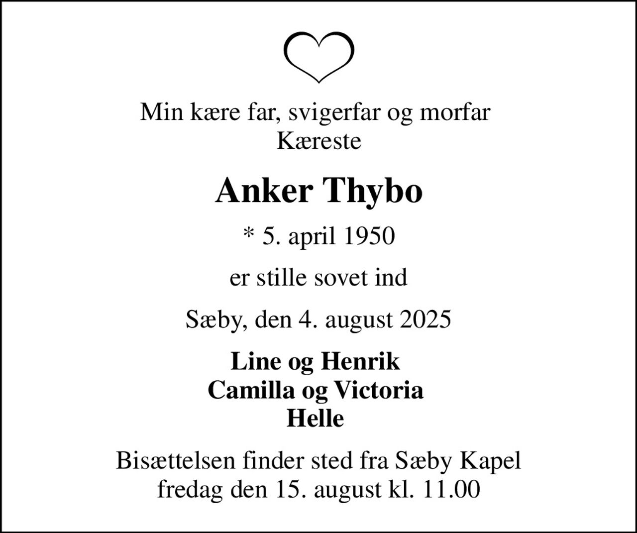 Min kære far, svigerfar og morfar  Kæreste
Anker Thybo
* 5. april 1950
er stille sovet ind
Sæby, den 4. august 2025
Line og Henrik  Camilla og Victoria  Helle 
Bisættelsen finder sted fra Sæby Kapel  fredag den 15. august kl. 11.00
