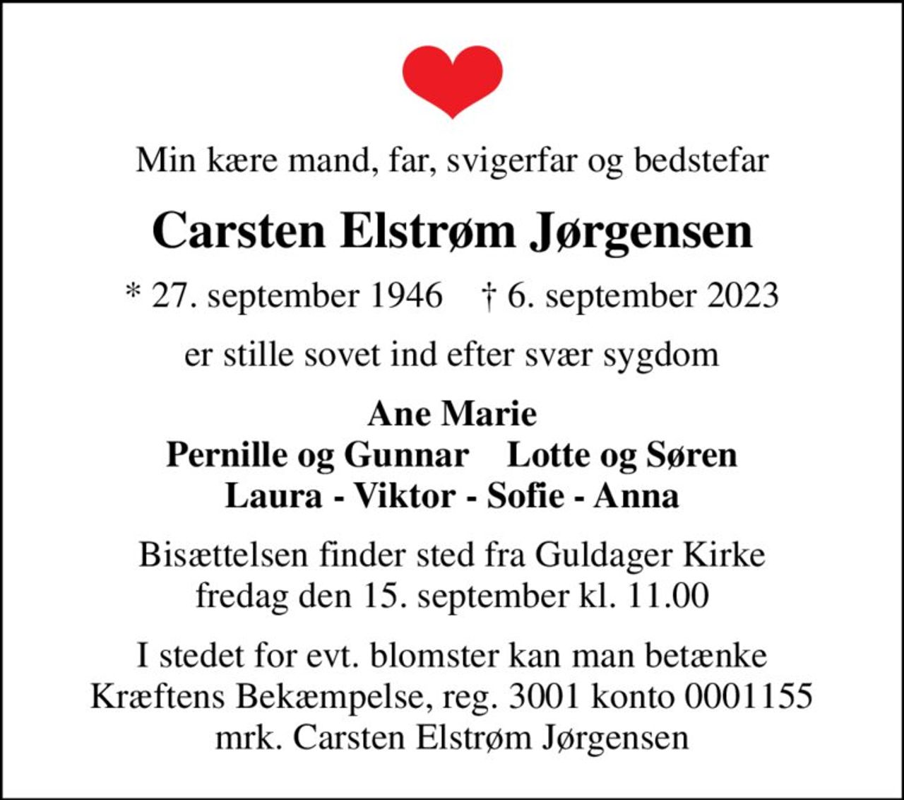 Min kære mand, far, svigerfar og bedstefar
Carsten Elstrøm Jørgensen
* 27. september 1946    ✝ 6. september 2023
er stille sovet ind efter svær sygdom
Ane Marie Pernille og Gunnar    Lotte og Søren Laura - Viktor - Sofie - Anna
Bisættelsen finder sted fra Guldager Kirke  fredag den 15. september kl. 11.00 
I stedet for evt. blomster kan man betænke
					Kræftens Bekæmpelse reg.3001konto0001155mrk. Carsten Elstrøm
					Jørgensen