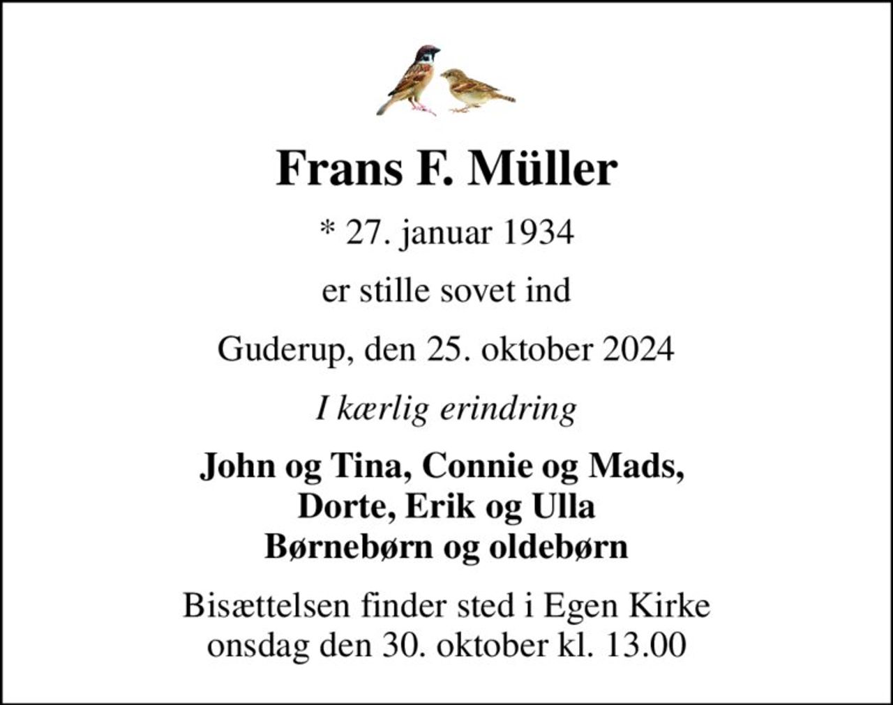 Frans F. Müller
* 27. januar 1934
er stille sovet ind
Guderup, den 25. oktober 2024
I kærlig erindring
John og Tina, Connie og Mads,  Dorte, Erik og Ulla Børnebørn og oldebørn
Bisættelsen finder sted i Egen Kirke  onsdag den 30. oktober kl. 13.00