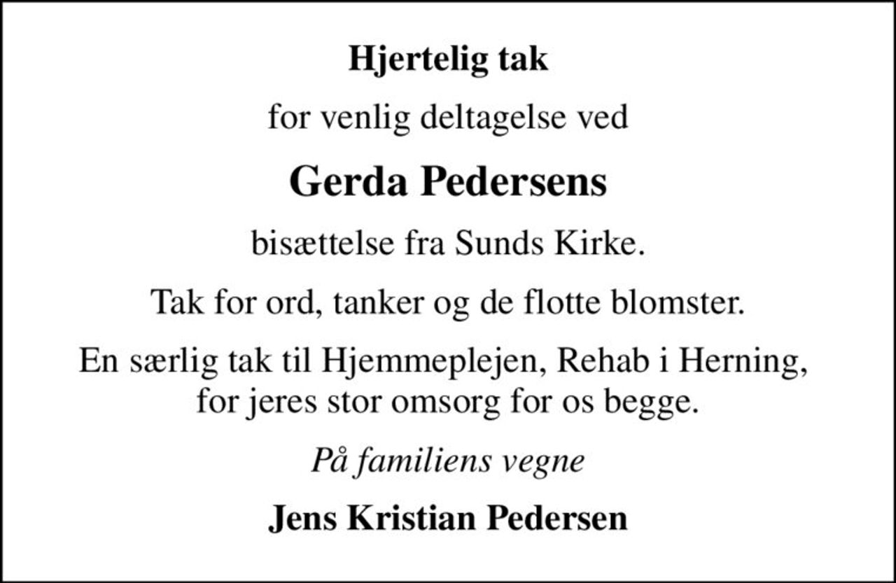 Hjertelig tak
for venlig deltagelse ved
Gerda Pedersens
bisættelse fra Sunds Kirke.
Tak for ord, tanker og de flotte blomster.
En særlig tak til Hjemmeplejen, Rehab i Herning,  for jeres stor omsorg for os begge.
På familiens vegne
Jens Kristian Pedersen
