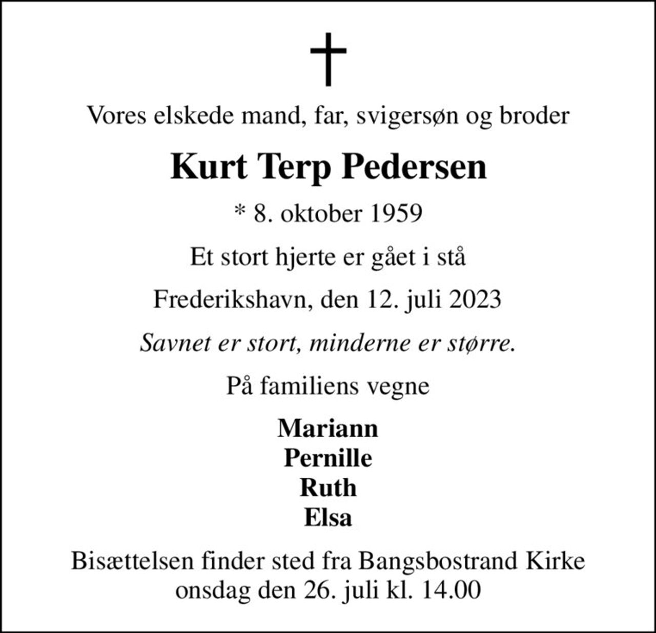 Vores elskede mand, far, svigersøn og broder
Kurt Terp Pedersen
* 8. oktober 1959
Et stort hjerte er gået i stå
Frederikshavn, den 12. juli 2023
Savnet er stort, minderne er større.
På familiens vegne
Mariann Pernille Ruth Elsa
Bisættelsen finder sted fra Bangsbostrand Kirke  onsdag den 26. juli kl. 14.00