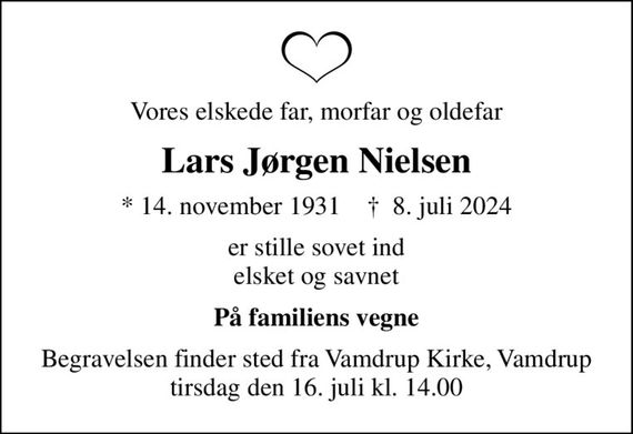 Vores elskede far, morfar og oldefar
Lars Jørgen Nielsen
* 14. november 1931    &#x271d; 8. juli 2024
er stille sovet ind elsket og savnet
På familiens vegne
Begravelsen finder sted fra Vamdrup Kirke, Vamdrup  tirsdag den 16. juli kl. 14.00