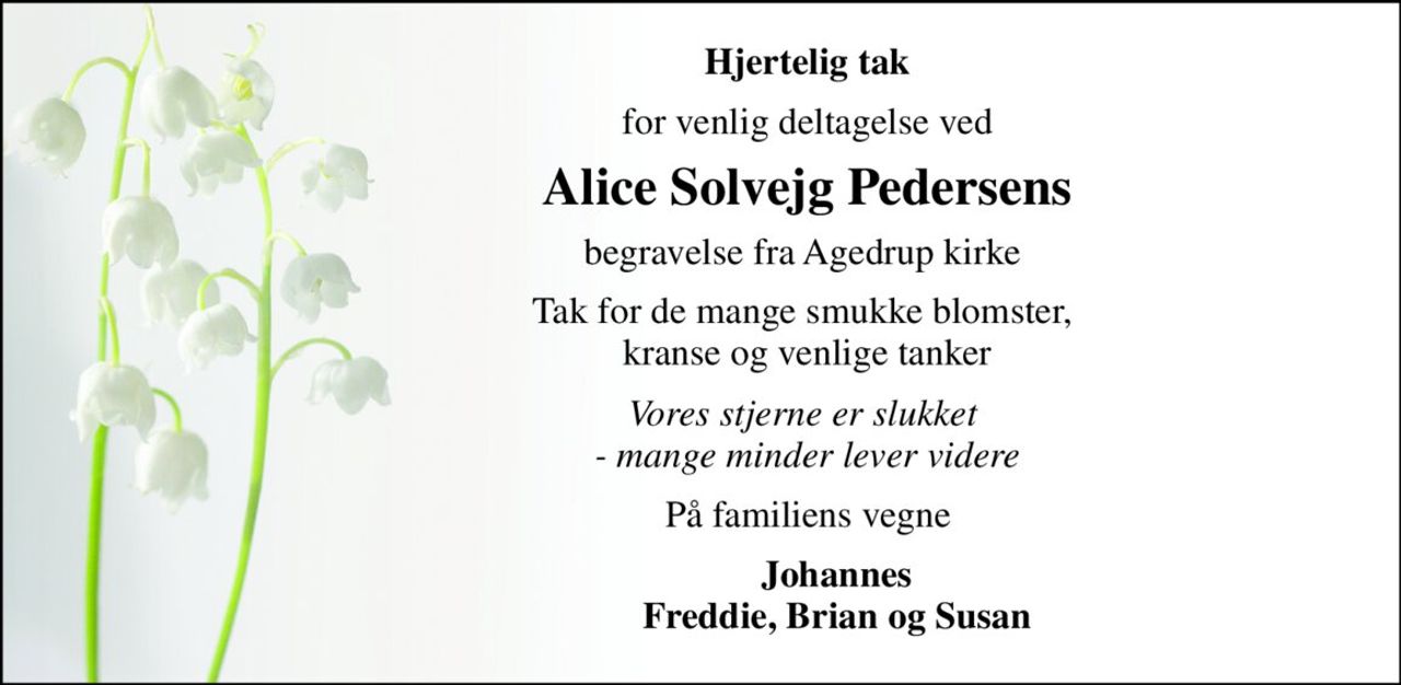 Hjertelig tak 
for venlig deltagelse ved 
Alice Solvejg Pedersens 
begravelse fra Agedrup kirke  
Tak for de mange smukke blomster,  kranse og venlige tanker 
Vores stjerne er slukket  - mange minder lever videre 
På familiens vegne  
Johannes Freddie, Brian og Susan