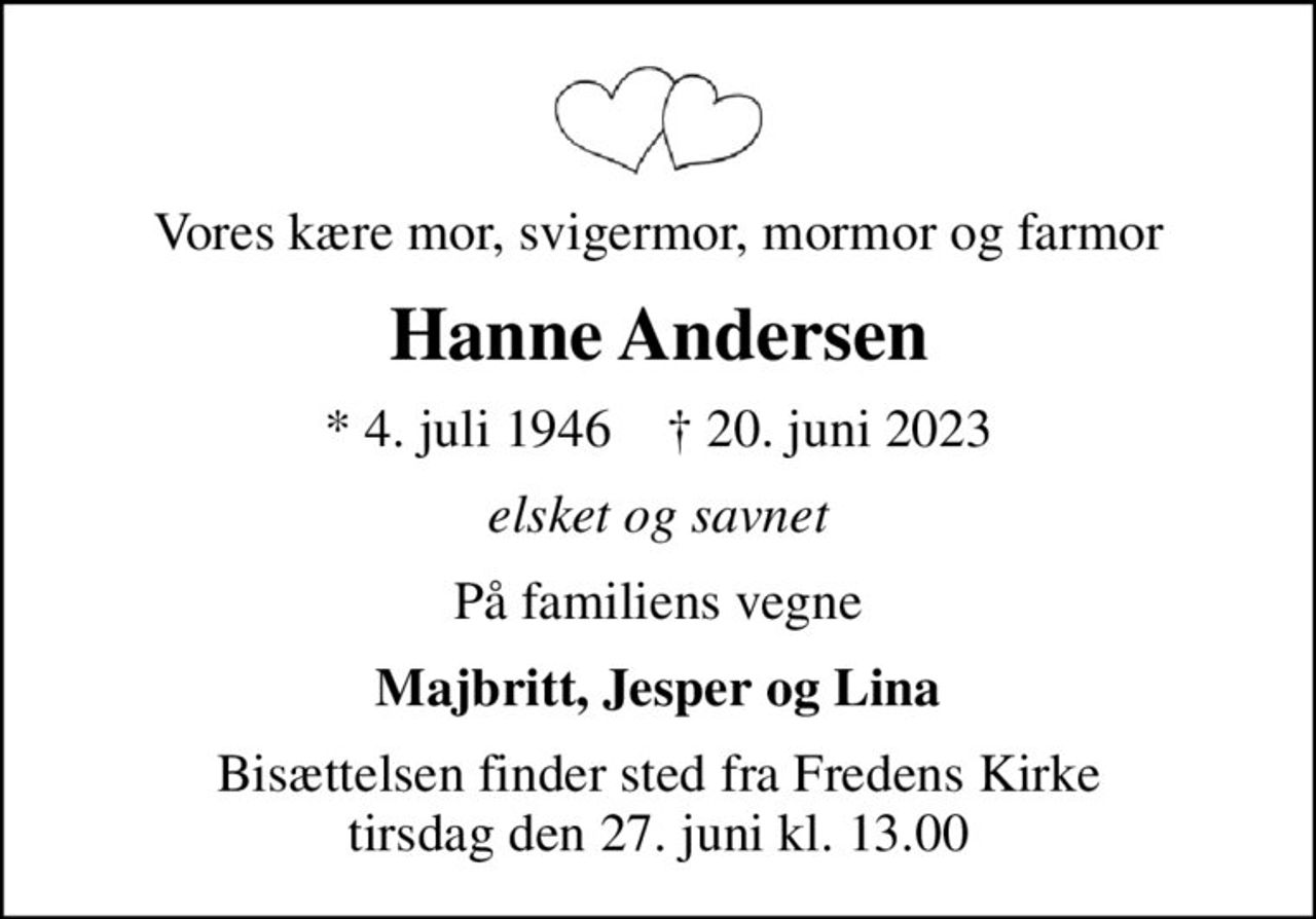 Vores kære mor, svigermor, mormor og farmor
Hanne Andersen
* 4. juli 1946    ✝ 20. juni 2023
elsket og savnet
På familiens vegne
Majbritt, Jesper og Lina
Bisættelsen finder sted fra Fredens Kirke  tirsdag den 27. juni kl. 13.00