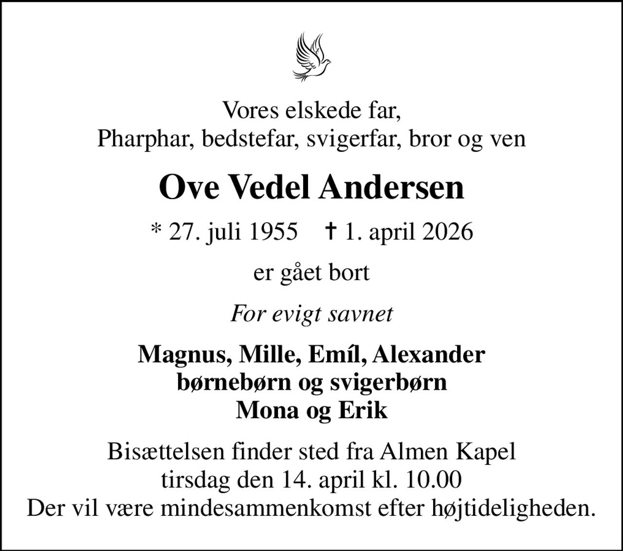 Vores elskede far, Pharphar, bedstefar, svigerfar, bror og ven
Ove Vedel Andersen
* 27. juli 1955    ✝ 1. april 2026
er gået bort
For evigt savnet
Magnus, Mille, Emíl, Alexander børnebørn og svigerbørn Mona og Erik
Bisættelsen finder sted fra Almen Kapel  tirsdag den 14. april kl. 10.00  Der vil være mindesammenkomst efter højtideligheden.