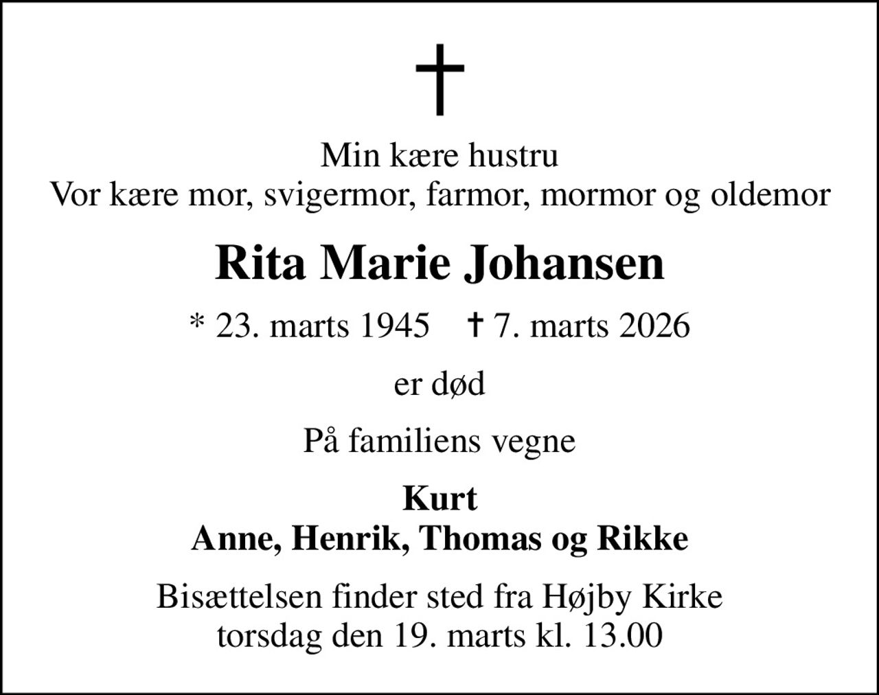 Min kære hustru Vor kære mor, svigermor, farmor, mormor og oldemor
Rita Marie Johansen
* 23. marts 1945    ✝ 7. marts 2026
er død
På familiens vegne
Kurt Anne, Henrik, Thomas og Rikke
Bisættelsen finder sted fra Højby Kirke  torsdag den 19. marts kl. 13.00