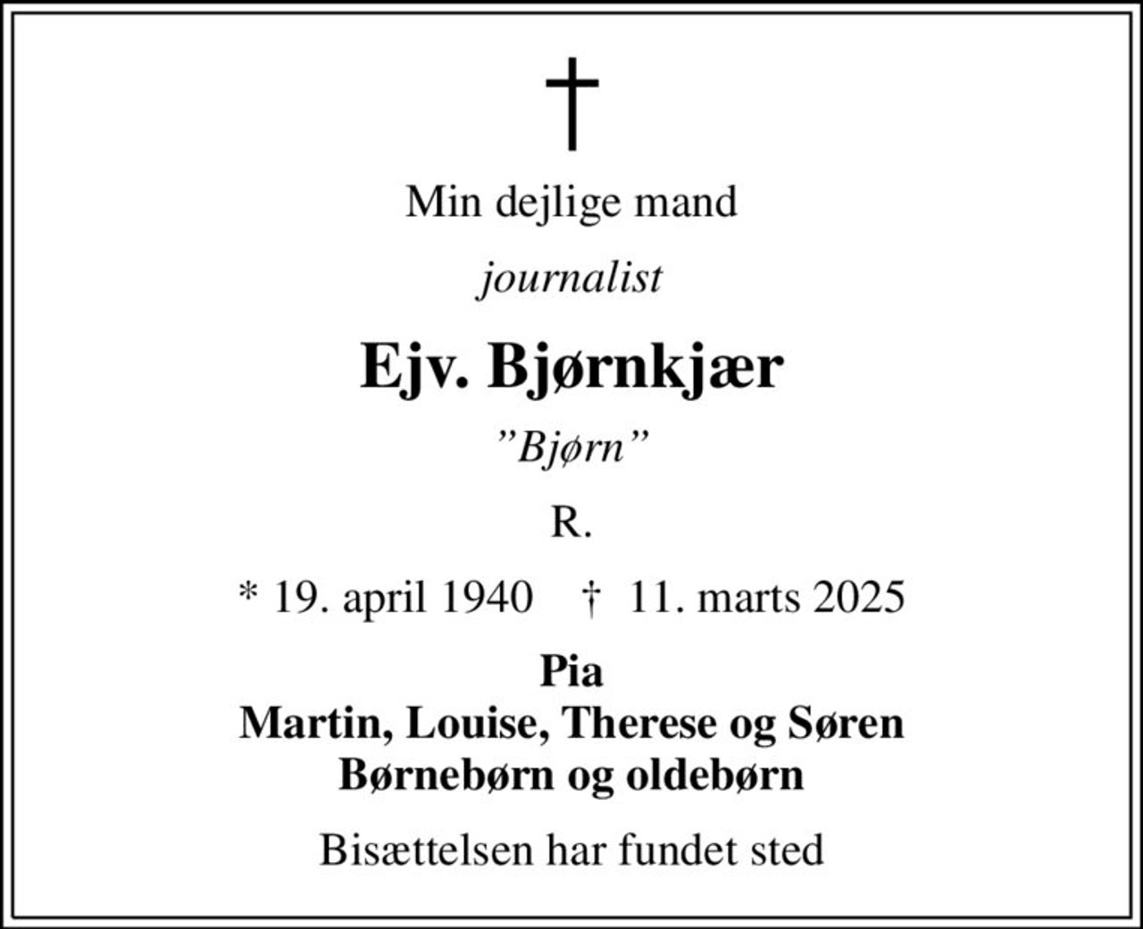 Min dejlige mand
journalist
Ejv. Bjørnkjær
Bjørn
R.
* 19. april 1940    ✝ 11. marts 2025
Pia Martin, Louise, Therese og Søren Børnebørn og oldebørn
Bisættelsen har fundet sted