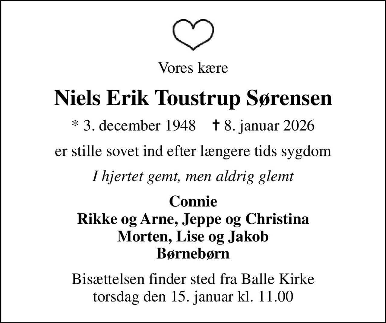 Vores kære
Niels Erik Toustrup Sørensen
* 3. december 1948    ✝ 8. januar 2026
er stille sovet ind efter længere tids sygdom
I hjertet gemt, men aldrig glemt
Connie Rikke og Arne, Jeppe og Christina Morten, Lise og Jakob Børnebørn
Bisættelsen finder sted fra Balle Kirke  torsdag den 15. januar kl. 11.00