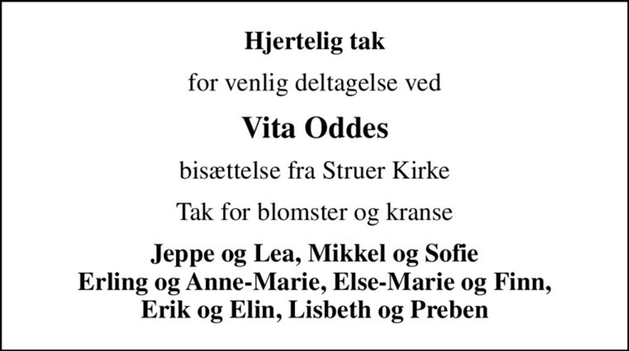 Hjertelig tak
for venlig deltagelse ved
Vita Oddes
bisættelse fra Struer Kirke
Tak for blomster og kranse
Jeppe og Lea, Mikkel og Sofie Erling og Anne-Marie, Else-Marie og Finn, Erik og Elin, Lisbeth og Preben