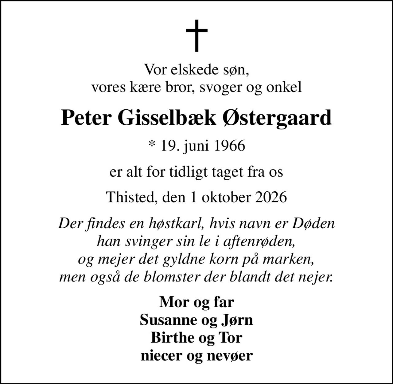 Vor elskede søn, vores kære bror, svoger og onkel
Peter Gisselbæk Østergaard
* 19. juni 1966
er alt for tidligt taget fra os
Thisted, den 1 oktober 2026
Der findes en høstkarl, hvis navn er Døden han svinger sin le i aftenrøden, og mejer det gyldne korn på marken, men også de blomster der blandt det nejer.
Mor og far Susanne og Jørn Birthe og Tor niecer og nevøer