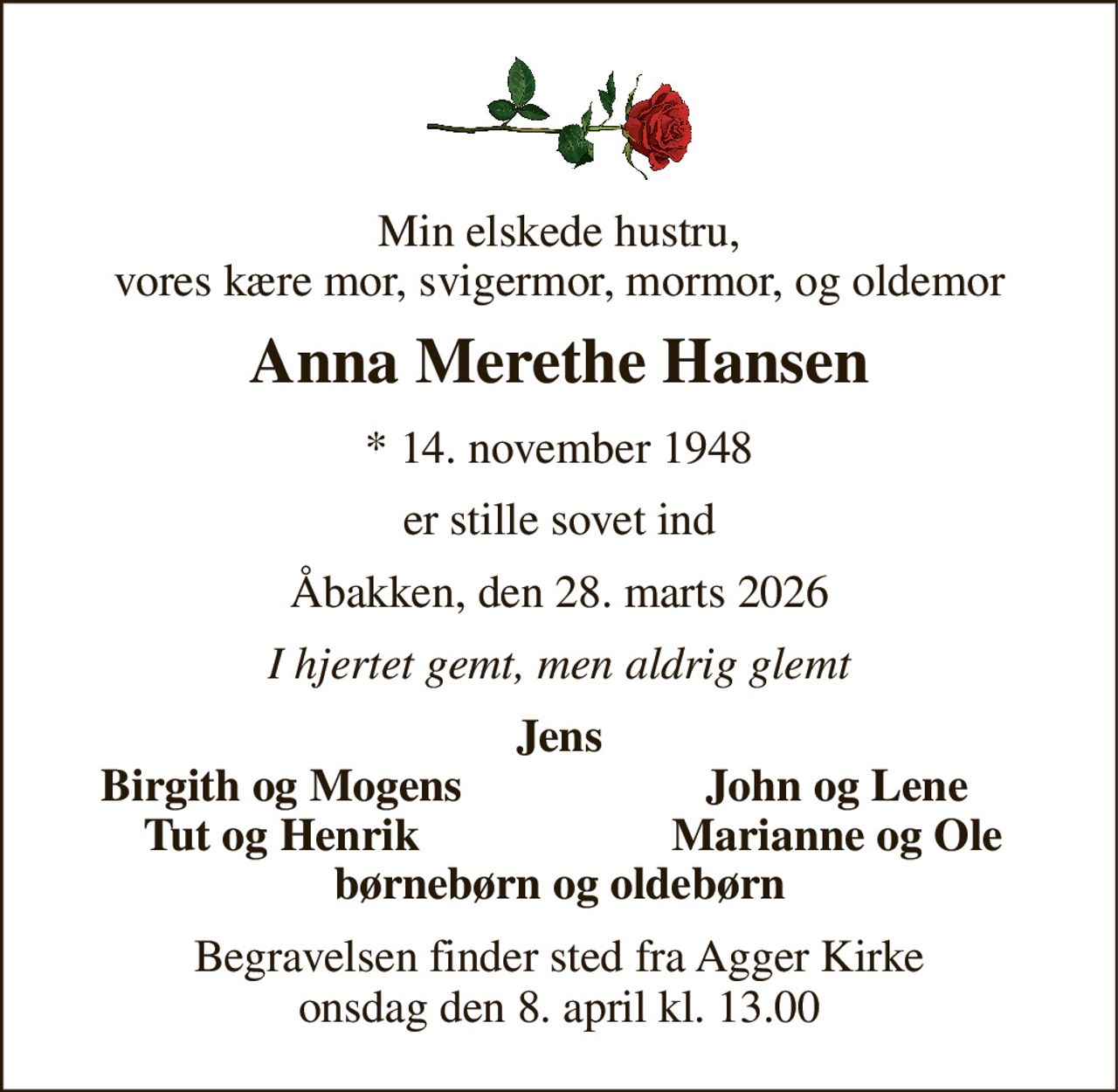 Min elskede hustru, vores kære mor, svigermor, mormor, og oldemor 
Anna Merethe Hansen 
* 14. november 1948 
er stille sovet ind 
Åbakken, den 28. marts 2026 
I hjertet gemt, men aldrig glemt 
Jens 
Birgith og Mogens 
John og Lene 
Tut og Henrik 
Marianne og Ole 
børnebørn og oldebørn 
Begravelsen finder sted fra Agger Kirke onsdag den 8. april kl. 13.00