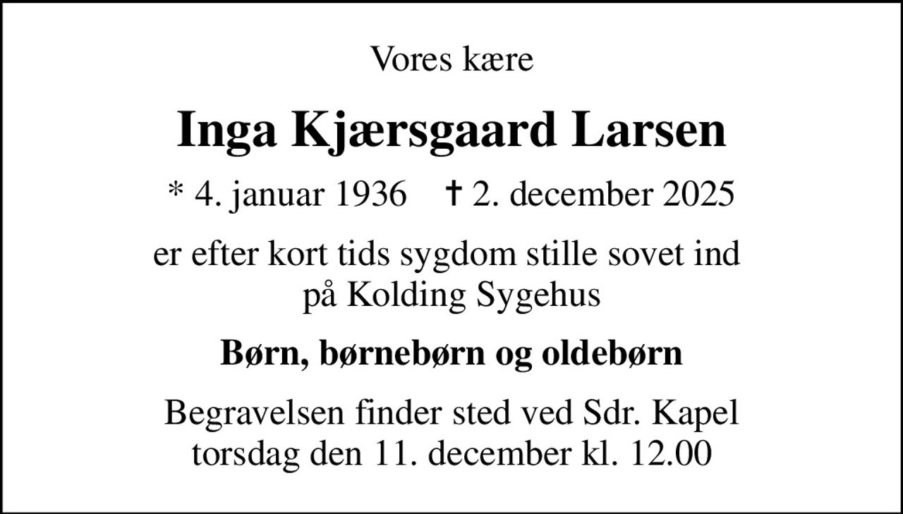 Vores kære
Inga Kjærsgaard Larsen
* 4. januar 1936    ✝ 2. december 2025
er efter kort tids sygdom stille sovet ind  på Kolding Sygehus
Børn, børnebørn og oldebørn
Begravelsen finder sted ved Sdr. Kapel  torsdag den 11. december kl. 12.00