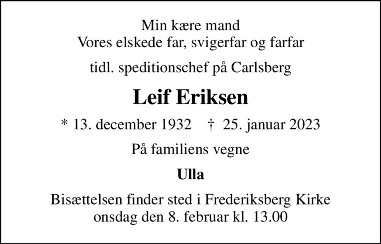 Min kære mand Vores elskede far, svigerfar og farfar
tidl. speditionschef på Carlsberg
Leif Eriksen
* 13. december 1932    ✝ 25. januar 2023
På familiens vegne
Ulla
Bisættelsen finder sted i Frederiksberg Kirke  onsdag den 8. februar kl. 13.00