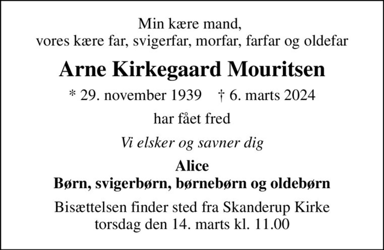 Min kære mand,  vores kære far, svigerfar, morfar, farfar og oldefar
Arne Kirkegaard Mouritsen
* 29. november 1939    ✝ 6. marts 2024
har fået fred
Vi elsker og savner dig
Alice Børn, svigerbørn, børnebørn og oldebørn
Bisættelsen finder sted fra Skanderup Kirke  torsdag den 14. marts kl. 11.00