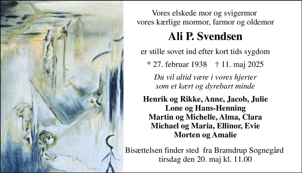 Vores elskede mor og svigermor  vores kærlige mormor, farmor og oldemor 
Ali P. Svendsen 
er stille sovet ind efter kort tids sygdom 
*​ 27. februar 1938​    †​ 11. maj 2025 
Du vil altid være i vores hjerter som et kært og dyrebart minde 
Henrik og Rikke, Anne, Jacob, Julie Lone og Hans-Henning Martin og Michelle, Alma, Clara Michael og Maria, Ellinor, Evie Morten og Amalie 
Bisættelsen finder sted  fra Bramdrup Sognegård  tirsdag den 20. maj kl. 11.00