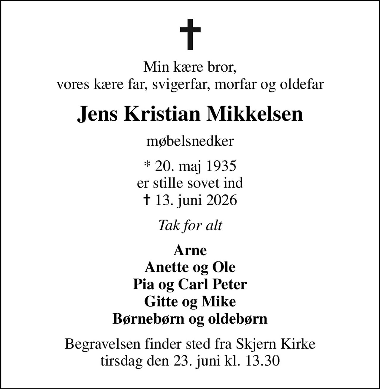 Min kære bror, vores kære far, svigerfar, morfar og oldefar
Jens Kristian Mikkelsen
møbelsnedker
* 20. maj 1935 er stille sovet ind
						✝ 13. juni 2026
Tak for alt
Arne Anette og Ole Pia og Carl Peter Gitte og Mike Børnebørn og oldebørn
Begravelsen finder sted fra Skjern Kirke  tirsdag den 23. juni kl. 13.30