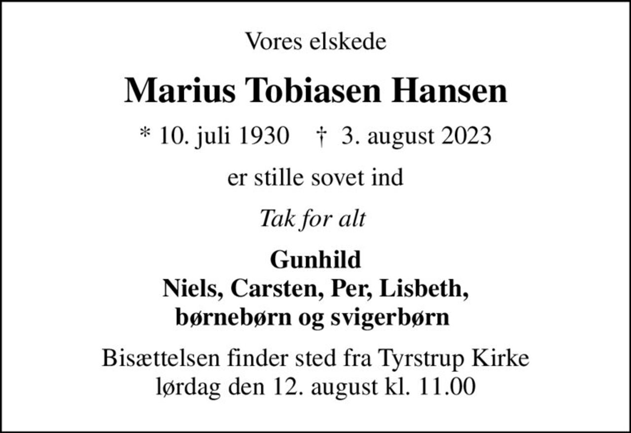 Vores elskede
Marius Tobiasen Hansen
* 10. juli 1930    ✝ 3. august 2023
er stille sovet ind
Tak for alt 
Gunhild Niels, Carsten, Per, Lisbeth, børnebørn og svigerbørn 
Bisættelsen finder sted fra Tyrstrup Kirke  lørdag den 12. august kl. 11.00