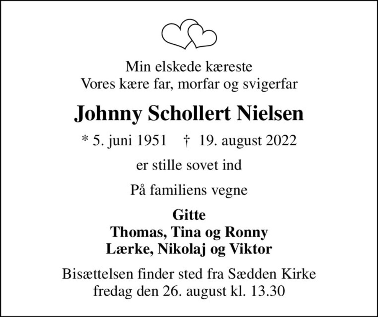 Min elskede kæreste Vores kære far, morfar og svigerfar
Johnny Schollert Nielsen
* 5. juni 1951    ✝ 19. august 2022
er stille sovet ind
På familiens vegne
Gitte Thomas, Tina og Ronny Lærke, Nikolaj og Viktor
Bisættelsen finder sted fra Sædden Kirke  fredag den 26. august kl. 13.30