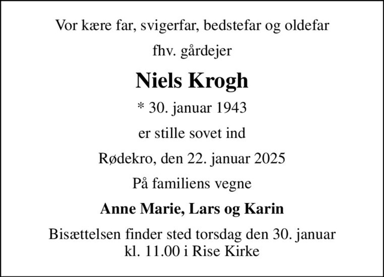 Vor kære far, svigerfar, bedstefar og oldefar
fhv. gårdejer
Niels Krogh
* 30. januar 1943
er stille sovet ind
Rødekro, den 22. januar 2025
På familiens vegne
Anne Marie, Lars og Karin
Bisættelsen finder sted torsdag den 30. januar kl. 11.00 i Rise Kirke