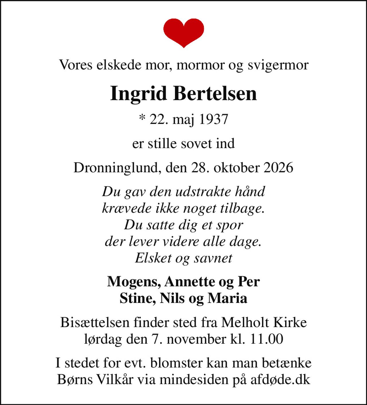 Vores elskede mor, mormor og svigermor
Ingrid Bertelsen
* 22. maj 1937
er stille sovet ind
Dronninglund, den 28. oktober 2026
Du gav den udstrakte hånd krævede ikke noget tilbage. Du satte dig et spor der lever videre alle dage. Elsket og savnet
Mogens, Annette og Per Stine, Nils og Maria
Bisættelsen finder sted fra Melholt Kirke  lørdag den 7. november kl. 11.00 
I stedet for evt. blomster kan man betænke
					Børns Vilkår via mindesiden på afdøde.dk