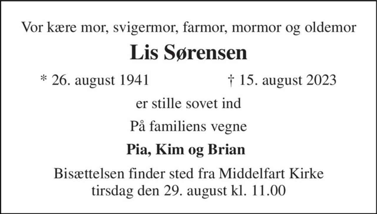 Vor kære mor, svigermor, farmor, mormor og oldemor 
Lis Sørensen 
*​ 26. august 1941 
†​ 15. august 2023​ 
er stille sovet ind 
På familiens vegne 
Pia, Kim og Brian 
Bisættelsen​ finder sted fra Middelfart Kirke​ tirsdag den 29. august​ kl. 11.00