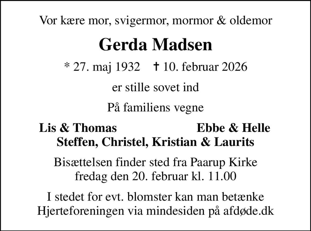 Vor kære mor, svigermor, mormor & oldemor
Gerda Madsen
* 27. maj 1932    ✝ 10. februar 2026
er stille sovet ind
På familiens vegne
Lis & Thomas
Ebbe & Helle
Bisættelsen finder sted fra Paarup Kirke  fredag den 20. februar kl. 11.00 
I stedet for evt. blomster kan man betænke
					Hjerteforeningen via mindesiden på afdøde.dk