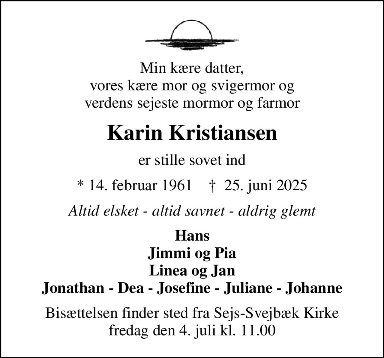 Min kære datter, vores kære mor og svigermor og verdens sejeste mormor og farmor
Karin Kristiansen
er stille sovet ind
* 14. februar 1961    ✝ 25. juni 2025
Altid elsket - altid savnet - aldrig glemt
Hans Jimmi og Pia Linea og Jan Jonathan - Dea - Josefine - Juliane - Johanne
Bisættelsen finder sted fra Sejs-Svejbæk Kirke  fredag den 4. juli kl. 11.00